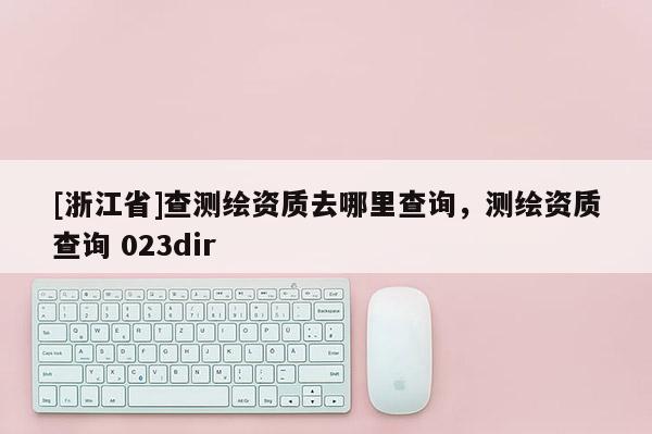 [浙江省]查測繪資質(zhì)去哪里查詢，測繪資質(zhì)查詢 023dir
