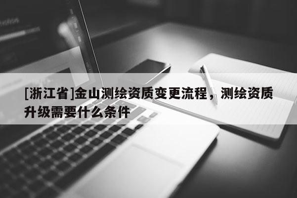 [浙江省]金山測繪資質變更流程，測繪資質升級需要什么條件