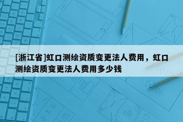 [浙江省]虹口測(cè)繪資質(zhì)變更法人費(fèi)用，虹口測(cè)繪資質(zhì)變更法人費(fèi)用多少錢