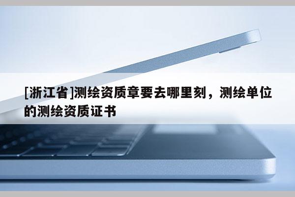 [浙江省]測(cè)繪資質(zhì)章要去哪里刻，測(cè)繪單位的測(cè)繪資質(zhì)證書(shū)