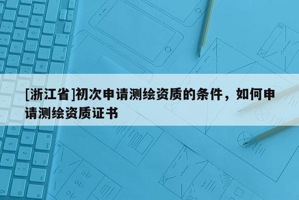 [浙江省]初次申請(qǐng)測(cè)繪資質(zhì)的條件，如何申請(qǐng)測(cè)繪資質(zhì)證書(shū)