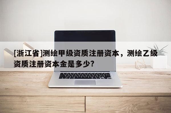 [浙江省]測繪甲級資質(zhì)注冊資本，測繪乙級資質(zhì)注冊資本金是多少?