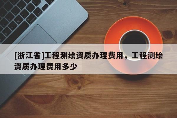 [浙江省]工程測(cè)繪資質(zhì)辦理費(fèi)用，工程測(cè)繪資質(zhì)辦理費(fèi)用多少