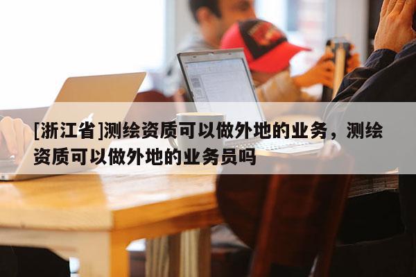 [浙江省]測繪資質(zhì)可以做外地的業(yè)務(wù)，測繪資質(zhì)可以做外地的業(yè)務(wù)員嗎