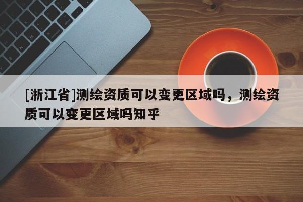 [浙江省]測繪資質可以變更區(qū)域嗎，測繪資質可以變更區(qū)域嗎知乎