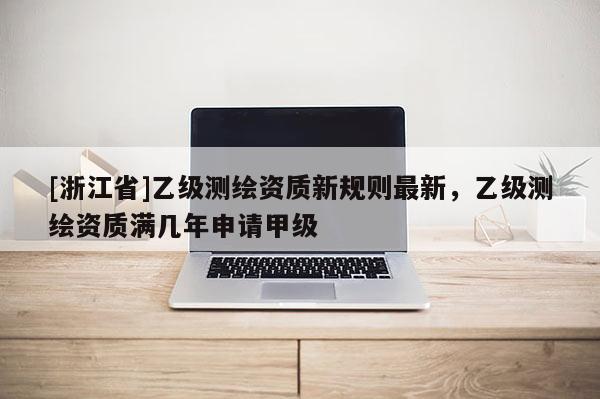 [浙江省]乙級(jí)測(cè)繪資質(zhì)新規(guī)則最新，乙級(jí)測(cè)繪資質(zhì)滿(mǎn)幾年申請(qǐng)甲級(jí)