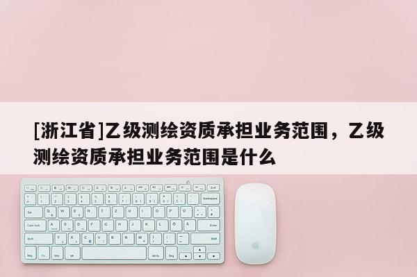 [浙江省]乙級(jí)測(cè)繪資質(zhì)承擔(dān)業(yè)務(wù)范圍，乙級(jí)測(cè)繪資質(zhì)承擔(dān)業(yè)務(wù)范圍是什么