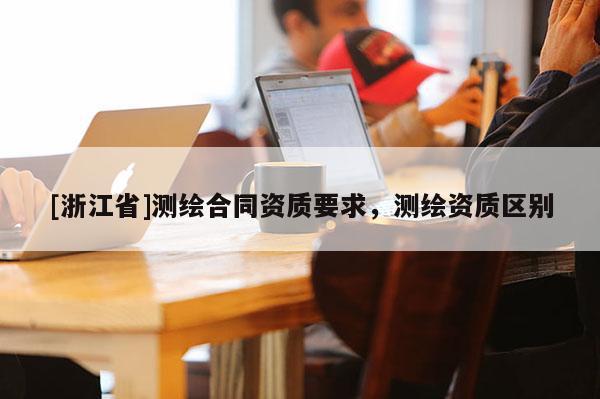 [浙江省]測(cè)繪合同資質(zhì)要求，測(cè)繪資質(zhì)區(qū)別