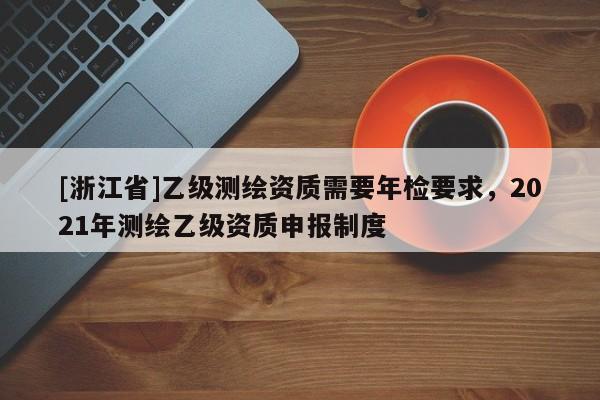[浙江省]乙級(jí)測(cè)繪資質(zhì)需要年檢要求，2021年測(cè)繪乙級(jí)資質(zhì)申報(bào)制度