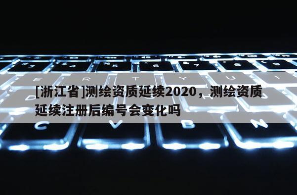 [浙江省]測繪資質(zhì)延續(xù)2020，測繪資質(zhì)延續(xù)注冊后編號會變化嗎