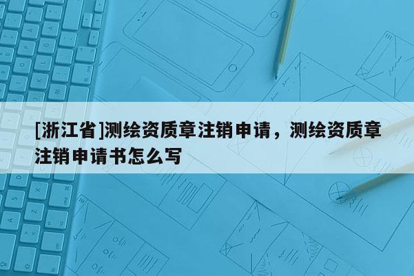 [浙江省]測繪資質(zhì)章注銷申請，測繪資質(zhì)章注銷申請書怎么寫