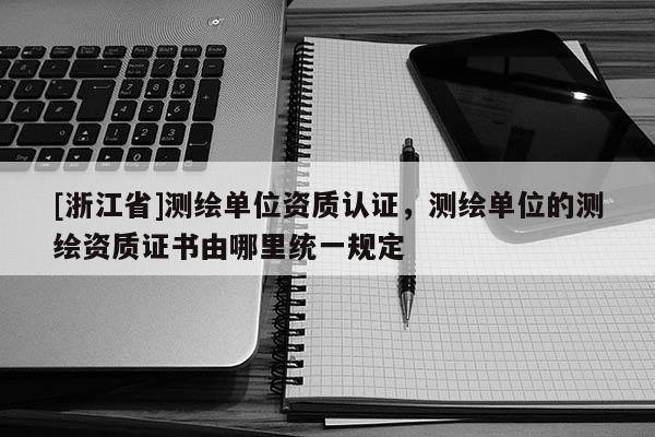[浙江省]測繪單位資質(zhì)認(rèn)證，測繪單位的測繪資質(zhì)證書由哪里統(tǒng)一規(guī)定