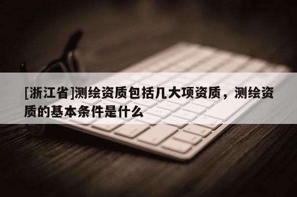 [浙江省]測(cè)繪資質(zhì)包括幾大項(xiàng)資質(zhì)，測(cè)繪資質(zhì)的基本條件是什么