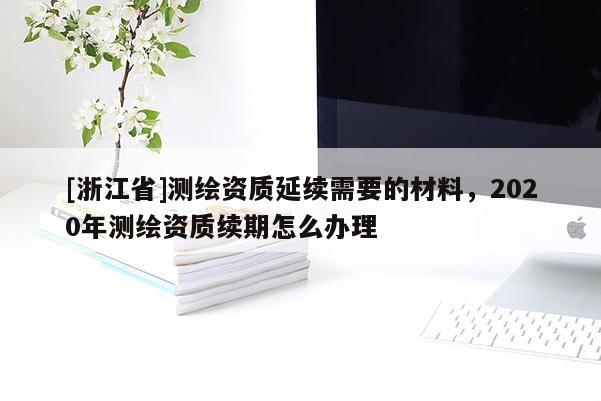 [浙江省]測繪資質延續(xù)需要的材料，2020年測繪資質續(xù)期怎么辦理