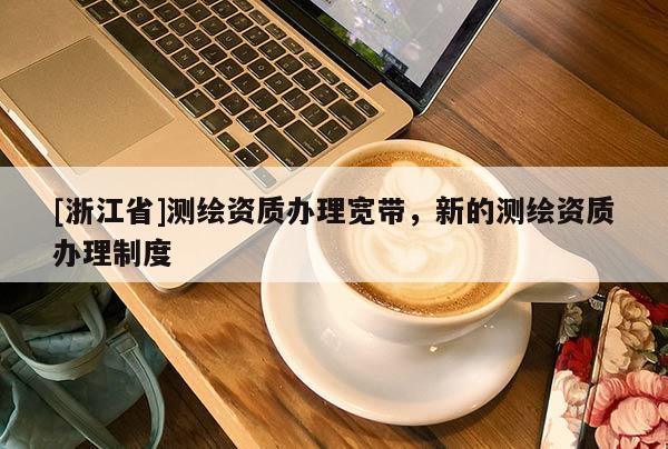 [浙江省]測繪資質(zhì)辦理寬帶，新的測繪資質(zhì)辦理制度
