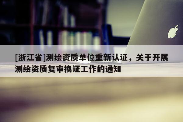 [浙江省]測繪資質(zhì)單位重新認(rèn)證，關(guān)于開展測繪資質(zhì)復(fù)審換證工作的通知