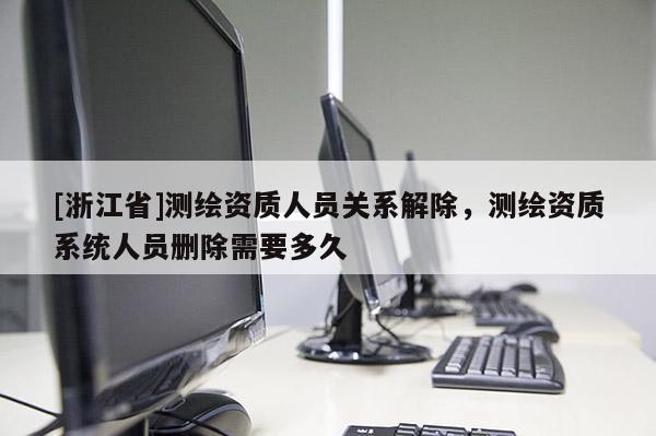[浙江省]測(cè)繪資質(zhì)人員關(guān)系解除，測(cè)繪資質(zhì)系統(tǒng)人員刪除需要多久