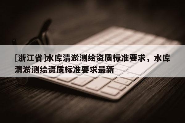 [浙江省]水庫清淤測繪資質(zhì)標準要求，水庫清淤測繪資質(zhì)標準要求最新