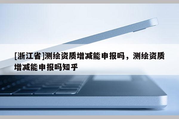 [浙江省]測(cè)繪資質(zhì)增減能申報(bào)嗎，測(cè)繪資質(zhì)增減能申報(bào)嗎知乎