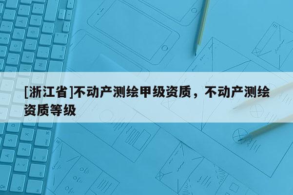 [浙江省]不動(dòng)產(chǎn)測(cè)繪甲級(jí)資質(zhì)，不動(dòng)產(chǎn)測(cè)繪資質(zhì)等級(jí)