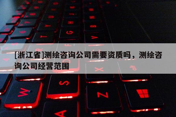 [浙江省]測(cè)繪咨詢公司需要資質(zhì)嗎，測(cè)繪咨詢公司經(jīng)營范圍