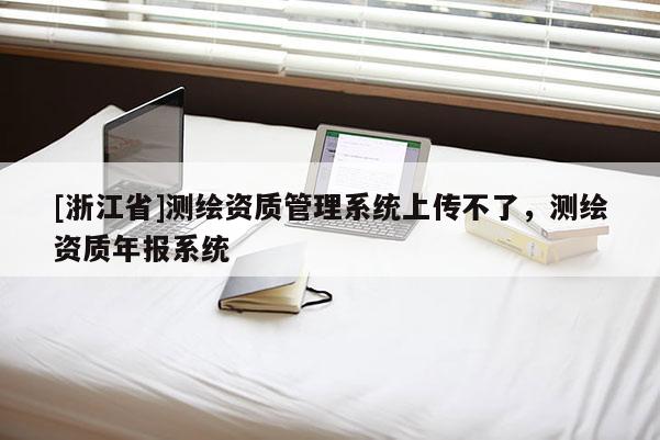 [浙江省]測繪資質(zhì)管理系統(tǒng)上傳不了，測繪資質(zhì)年報系統(tǒng)