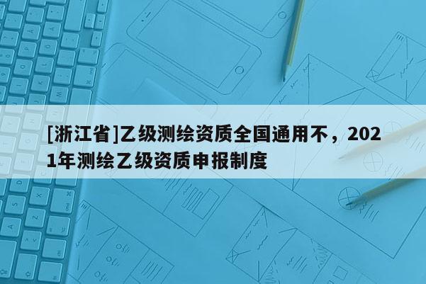 [浙江省]乙級測繪資質(zhì)全國通用不，2021年測繪乙級資質(zhì)申報制度