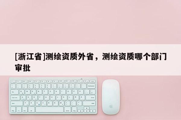 [浙江省]測繪資質(zhì)外省，測繪資質(zhì)哪個(gè)部門審批