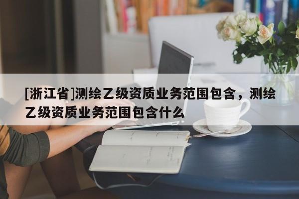 [浙江省]測繪乙級資質(zhì)業(yè)務(wù)范圍包含，測繪乙級資質(zhì)業(yè)務(wù)范圍包含什么