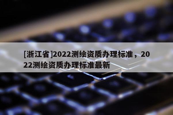 [浙江省]2022測(cè)繪資質(zhì)辦理標(biāo)準(zhǔn)，2022測(cè)繪資質(zhì)辦理標(biāo)準(zhǔn)最新