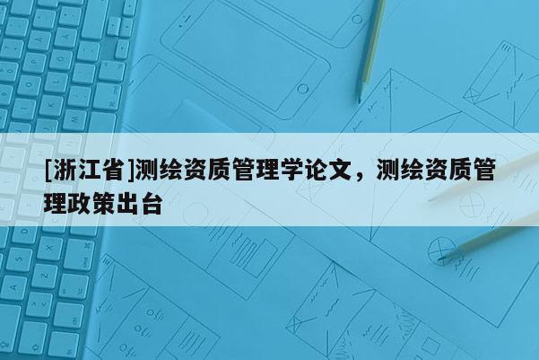 [浙江省]測繪資質(zhì)管理學(xué)論文，測繪資質(zhì)管理政策出臺