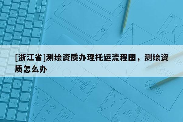 [浙江省]測繪資質(zhì)辦理托運流程圖，測繪資質(zhì)怎么辦