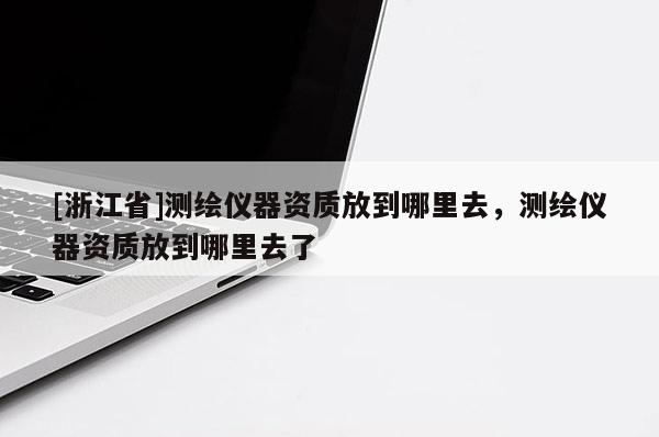 [浙江省]測繪儀器資質(zhì)放到哪里去，測繪儀器資質(zhì)放到哪里去了