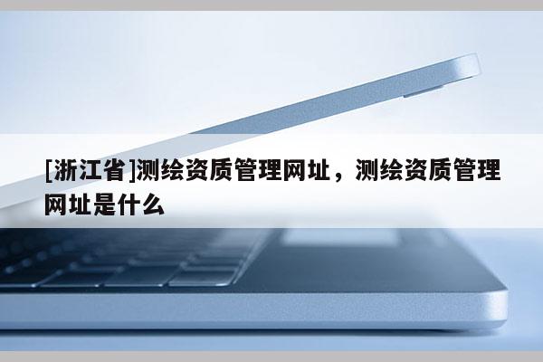 [浙江省]測繪資質(zhì)管理網(wǎng)址，測繪資質(zhì)管理網(wǎng)址是什么