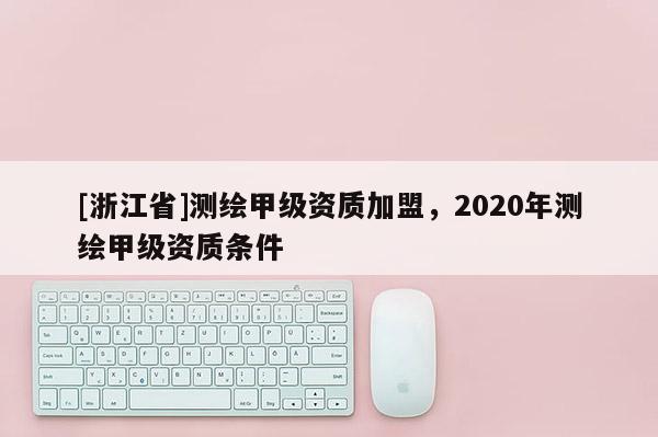 [浙江省]測繪甲級資質(zhì)加盟，2020年測繪甲級資質(zhì)條件