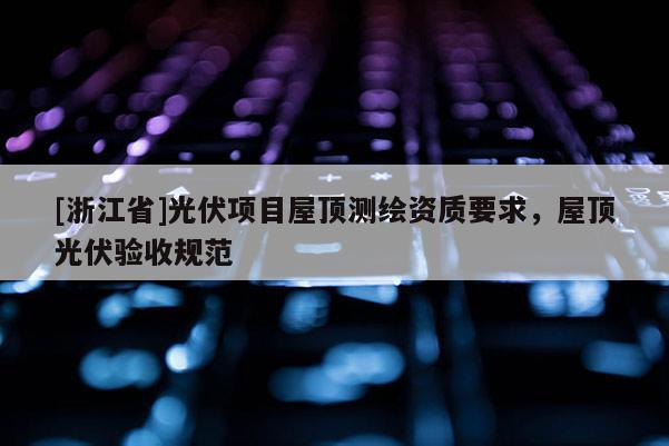 [浙江省]光伏項(xiàng)目屋頂測繪資質(zhì)要求，屋頂光伏驗(yàn)收規(guī)范