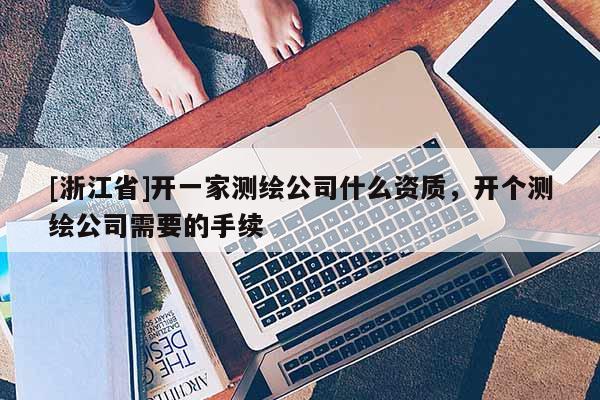 [浙江省]開一家測繪公司什么資質(zhì)，開個測繪公司需要的手續(xù)