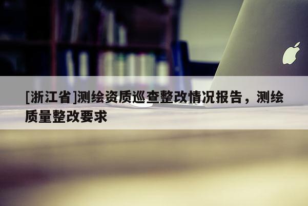 [浙江省]測繪資質(zhì)巡查整改情況報告，測繪質(zhì)量整改要求