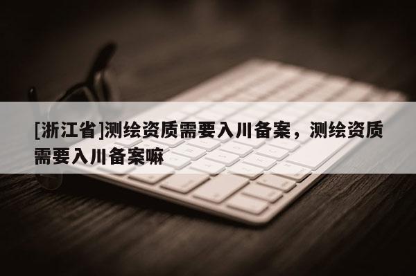 [浙江省]測(cè)繪資質(zhì)需要入川備案，測(cè)繪資質(zhì)需要入川備案嘛