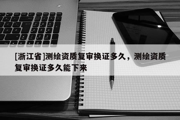 [浙江省]測繪資質(zhì)復(fù)審換證多久，測繪資質(zhì)復(fù)審換證多久能下來