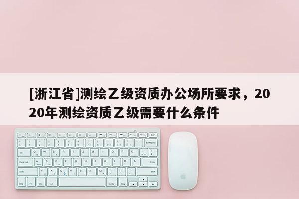 [浙江省]測(cè)繪乙級(jí)資質(zhì)辦公場(chǎng)所要求，2020年測(cè)繪資質(zhì)乙級(jí)需要什么條件
