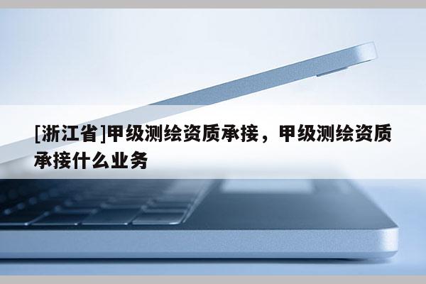 [浙江省]甲級(jí)測(cè)繪資質(zhì)承接，甲級(jí)測(cè)繪資質(zhì)承接什么業(yè)務(wù)