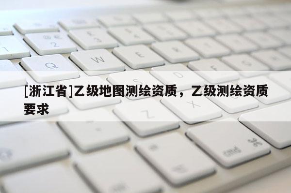 [浙江省]乙級地圖測繪資質(zhì)，乙級測繪資質(zhì)要求