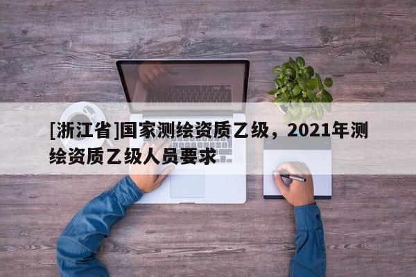 [浙江省]國家測繪資質(zhì)乙級，2021年測繪資質(zhì)乙級人員要求