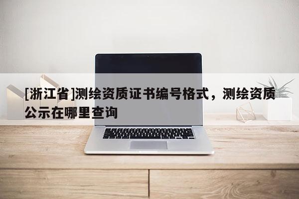 [浙江省]測(cè)繪資質(zhì)證書編號(hào)格式，測(cè)繪資質(zhì)公示在哪里查詢