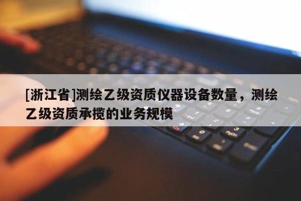 [浙江省]測(cè)繪乙級(jí)資質(zhì)儀器設(shè)備數(shù)量，測(cè)繪乙級(jí)資質(zhì)承攬的業(yè)務(wù)規(guī)模