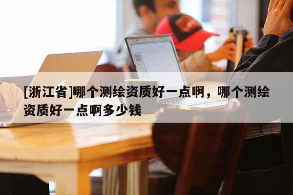 [浙江省]哪個(gè)測(cè)繪資質(zhì)好一點(diǎn)啊，哪個(gè)測(cè)繪資質(zhì)好一點(diǎn)啊多少錢