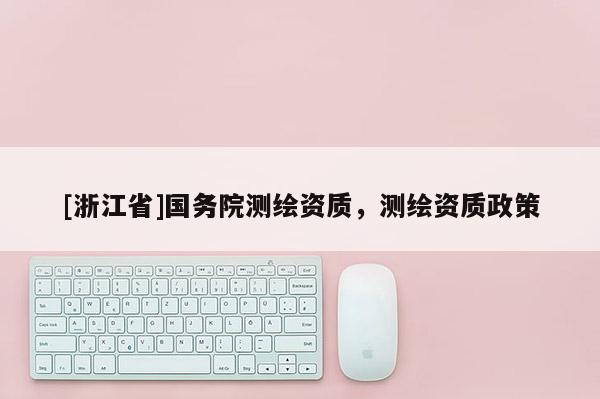 [浙江省]國務(wù)院測(cè)繪資質(zhì)，測(cè)繪資質(zhì)政策