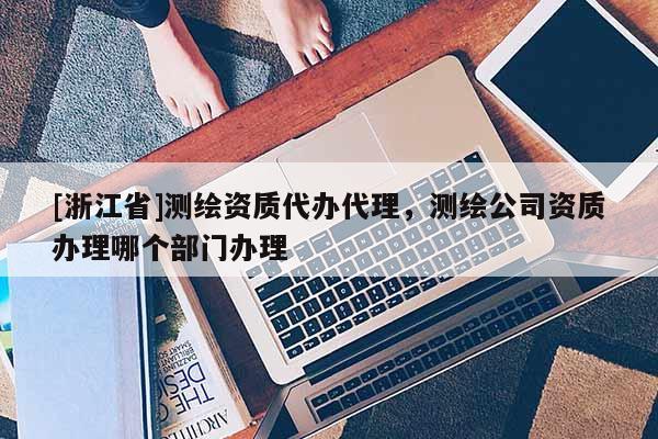 [浙江省]測(cè)繪資質(zhì)代辦代理，測(cè)繪公司資質(zhì)辦理哪個(gè)部門辦理