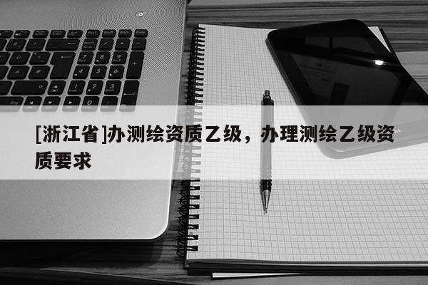 [浙江省]辦測(cè)繪資質(zhì)乙級(jí)，辦理測(cè)繪乙級(jí)資質(zhì)要求